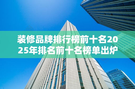 装修品牌排行榜前十名2025年排名前十名榜单出炉
