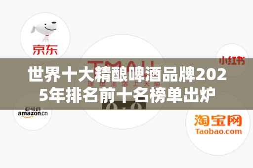 世界十大精酿啤酒品牌2025年排名前十名榜单出炉