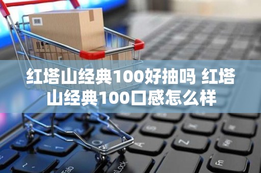 红塔山经典100好抽吗 红塔山经典100口感怎么样
