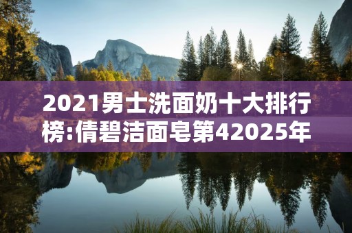 2021男士洗面奶十大排行榜:倩碧洁面皂第42025年排名前十名榜单出炉