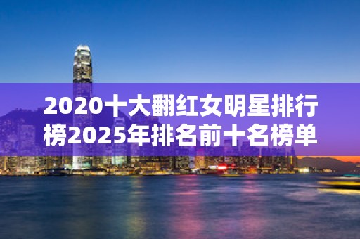 2020十大翻红女明星排行榜2025年排名前十名榜单出炉