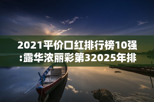2021平价口红排行榜10强:露华浓丽彩第32025年排名前十名榜单出炉