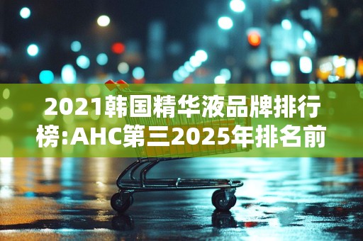2021韩国精华液品牌排行榜:AHC第三2025年排名前十名榜单出炉