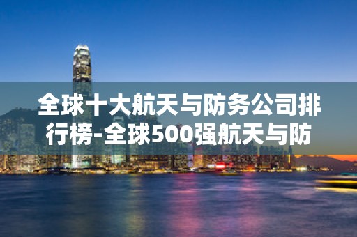全球十大航天与防务公司排行榜-全球500强航天与防务公司排名2025年排名前十名榜单出炉