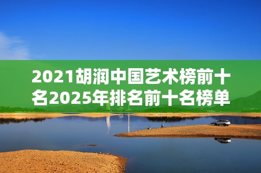 2021胡润中国艺术榜前十名2025年排名前十名榜单出炉
