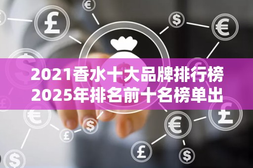 2021香水十大品牌排行榜2025年排名前十名榜单出炉