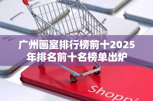 广州画室排行榜前十2025年排名前十名榜单出炉
