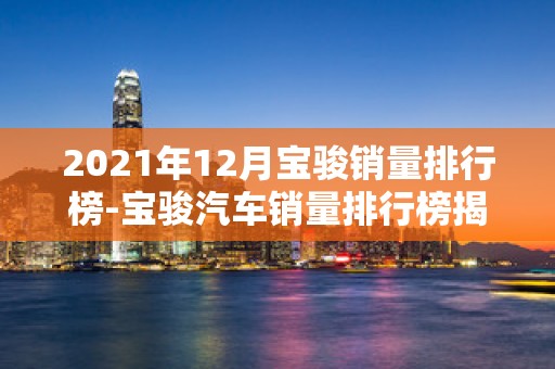 2021年12月宝骏销量排行榜-宝骏汽车销量排行榜揭晓2025年排名前十名榜单出炉