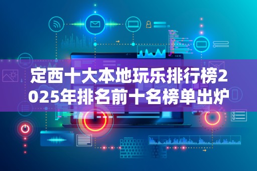 定西十大本地玩乐排行榜2025年排名前十名榜单出炉