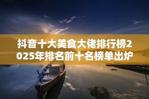 抖音十大美食大佬排行榜2025年排名前十名榜单出炉