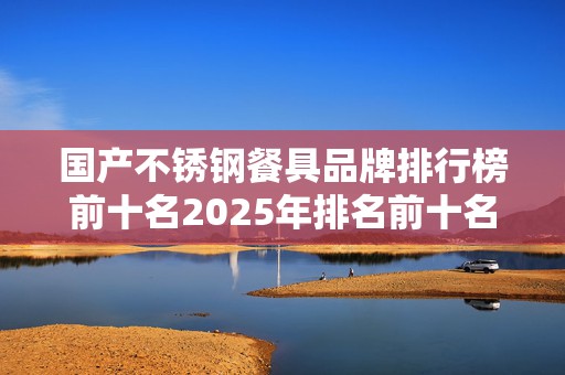 国产不锈钢餐具品牌排行榜前十名2025年排名前十名榜单出炉