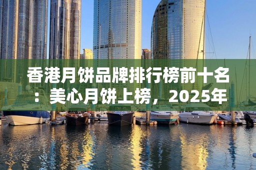 香港月饼品牌排行榜前十名：美心月饼上榜，2025年排名前十名榜单出炉