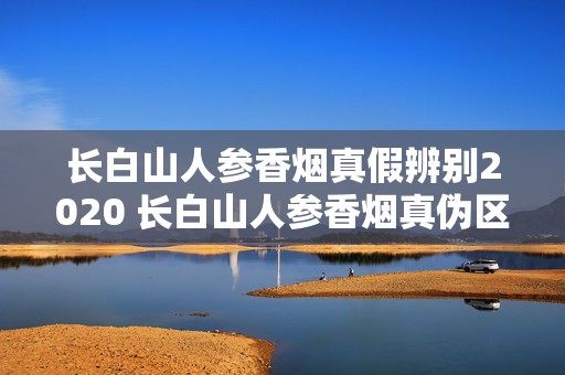 长白山人参香烟真假辨别2020 长白山人参香烟真伪区别2020