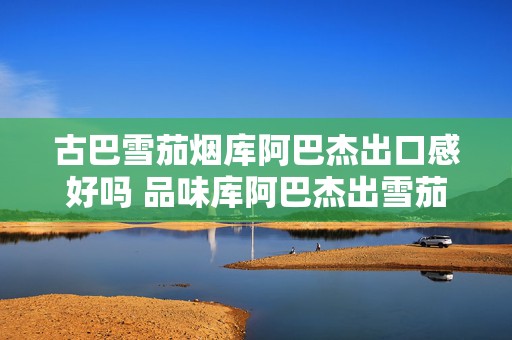 古巴雪茄烟库阿巴杰出口感好吗 品味库阿巴杰出雪茄烟