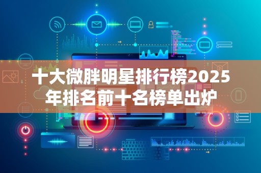 十大微胖明星排行榜2025年排名前十名榜单出炉