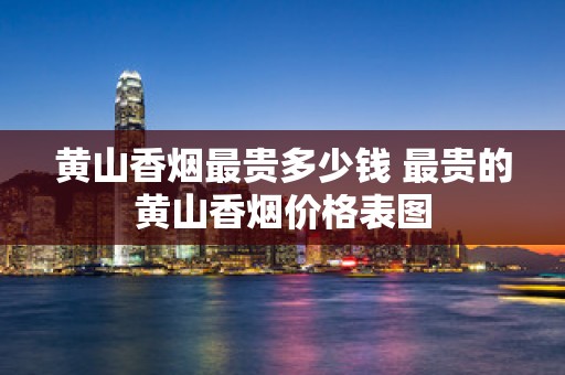 黄山香烟最贵多少钱 最贵的黄山香烟价格表图