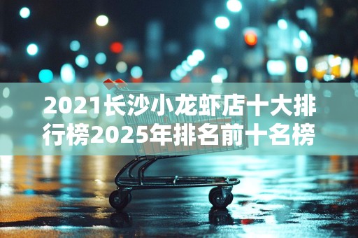 2021长沙小龙虾店十大排行榜2025年排名前十名榜单出炉
