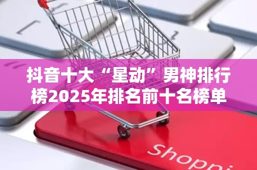 抖音十大“星动”男神排行榜2025年排名前十名榜单出炉