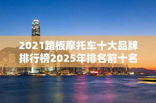 2021踏板摩托车十大品牌排行榜2025年排名前十名榜单出炉