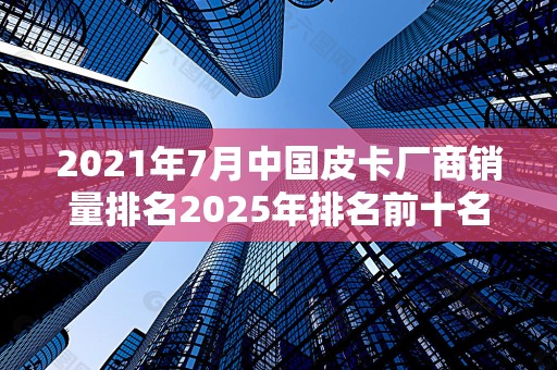 2021年7月中国皮卡厂商销量排名2025年排名前十名榜单出炉