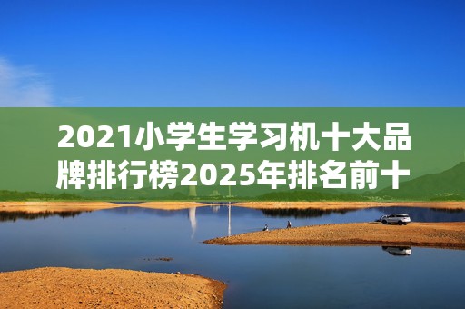 2021小学生学习机十大品牌排行榜2025年排名前十名榜单出炉