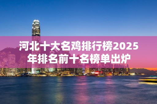 河北十大名鸡排行榜2025年排名前十名榜单出炉