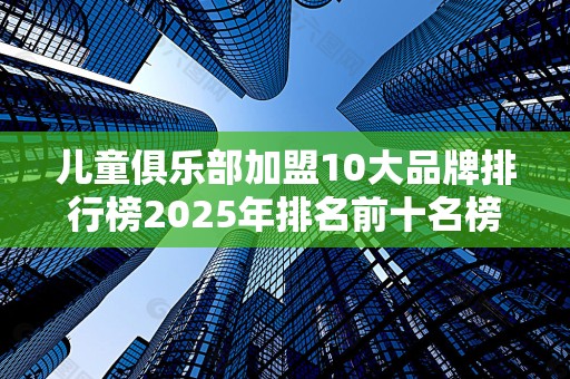 儿童俱乐部加盟10大品牌排行榜2025年排名前十名榜单出炉