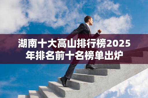 湖南十大高山排行榜2025年排名前十名榜单出炉