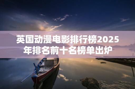 英国动漫电影排行榜2025年排名前十名榜单出炉