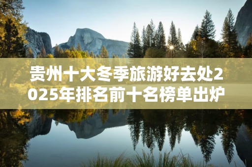 贵州十大冬季旅游好去处2025年排名前十名榜单出炉