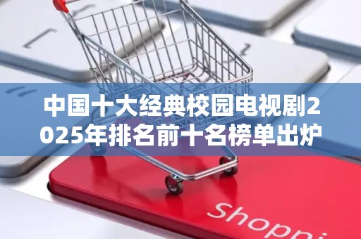 中国十大经典校园电视剧2025年排名前十名榜单出炉