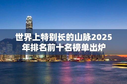 世界上特别长的山脉2025年排名前十名榜单出炉