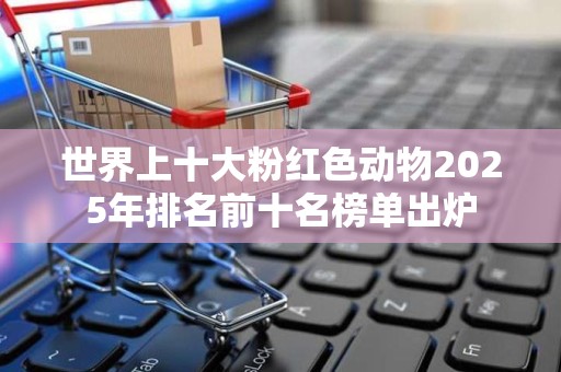 世界上十大粉红色动物2025年排名前十名榜单出炉