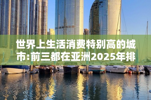 世界上生活消费特别高的城市:前三都在亚洲2025年排名前十名榜单出炉