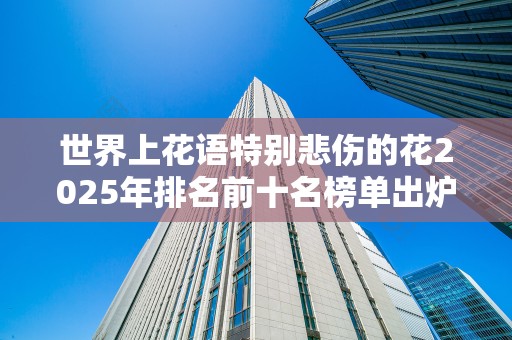 世界上花语特别悲伤的花2025年排名前十名榜单出炉