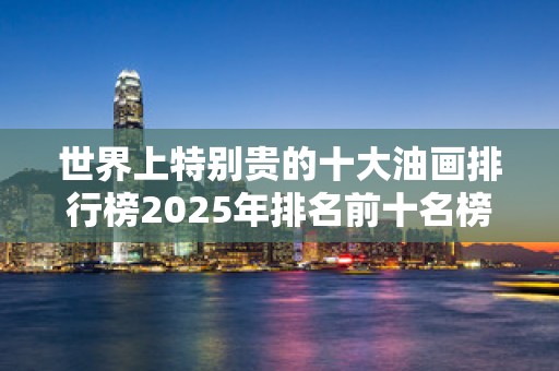世界上特别贵的十大油画排行榜2025年排名前十名榜单出炉