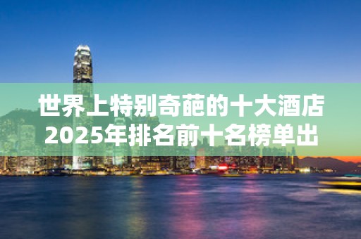 世界上特别奇葩的十大酒店2025年排名前十名榜单出炉