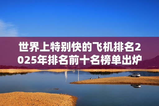 世界上特别快的飞机排名2025年排名前十名榜单出炉