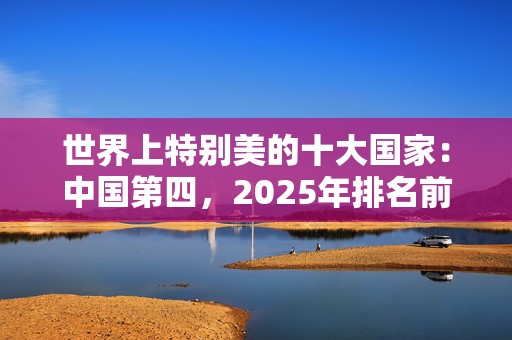 世界上特别美的十大国家：中国第四，2025年排名前十名榜单出炉