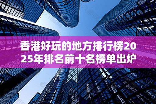 香港好玩的地方排行榜2025年排名前十名榜单出炉