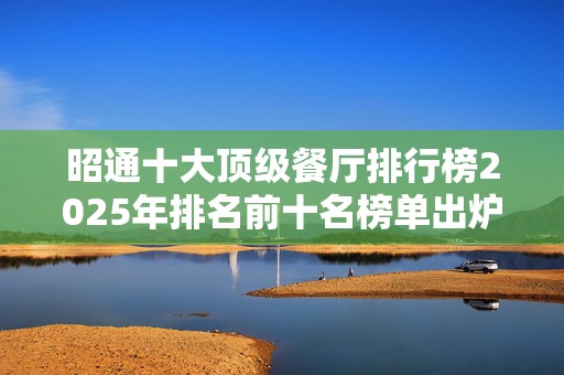 昭通十大顶级餐厅排行榜2025年排名前十名榜单出炉