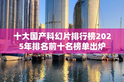 十大国产科幻片排行榜2025年排名前十名榜单出炉