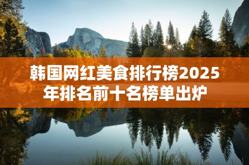 韩国网红美食排行榜2025年排名前十名榜单出炉
