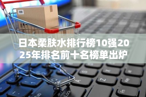 日本柔肤水排行榜10强2025年排名前十名榜单出炉