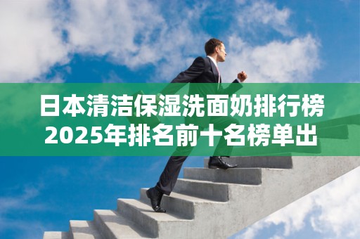 日本清洁保湿洗面奶排行榜2025年排名前十名榜单出炉