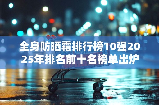 全身防晒霜排行榜10强2025年排名前十名榜单出炉