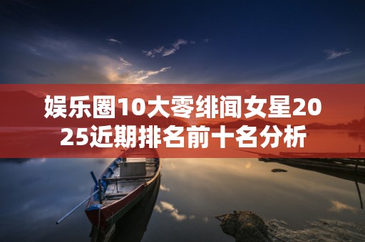 娱乐圈10大零绯闻女星2025近期排名前十名分析