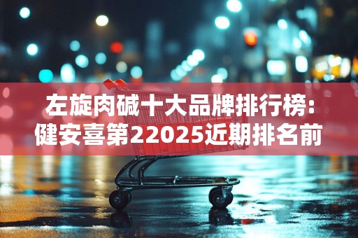 左旋肉碱十大品牌排行榜:健安喜第22025近期排名前十名分析