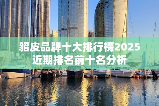 貂皮品牌十大排行榜2025近期排名前十名分析