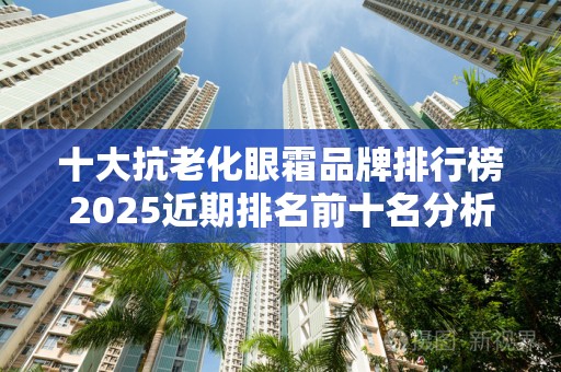 十大抗老化眼霜品牌排行榜2025近期排名前十名分析